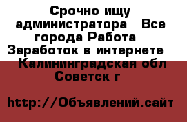 Срочно ищу администратора - Все города Работа » Заработок в интернете   . Калининградская обл.,Советск г.